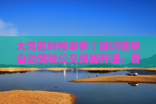 大湾区财经早参丨深圳首条自动驾驶公交线路开通；香港工商铺成交量创29年以来新低