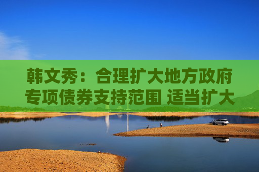 韩文秀：合理扩大地方政府专项债券支持范围 适当扩大用作资本金的领域、规模、比例