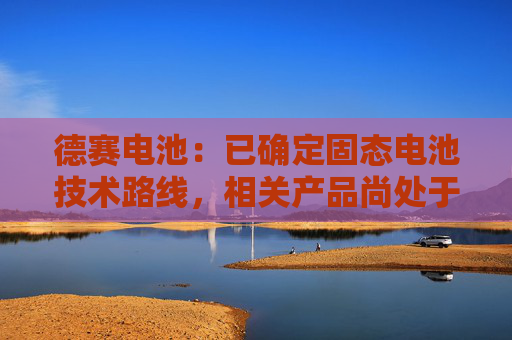 德赛电池：已确定固态电池技术路线，相关产品尚处于实验室验证阶段