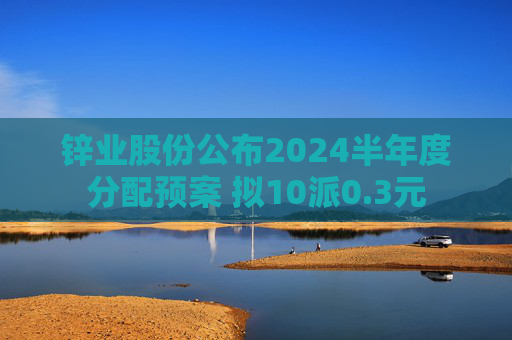 锌业股份公布2024半年度分配预案 拟10派0.3元