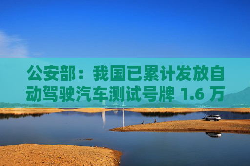 公安部：我国已累计发放自动驾驶汽车测试号牌 1.6 万张