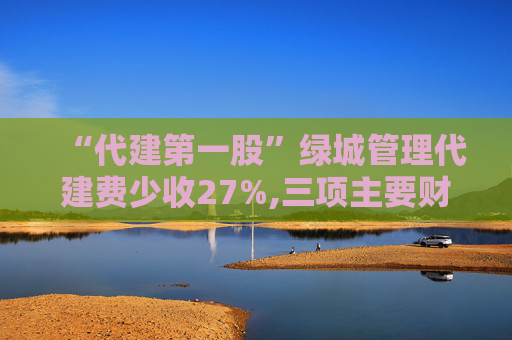 “代建第一股”绿城管理代建费少收27%,三项主要财务指标增幅降至个位数