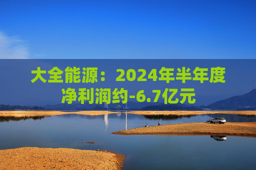 大全能源：2024年半年度净利润约-6.7亿元