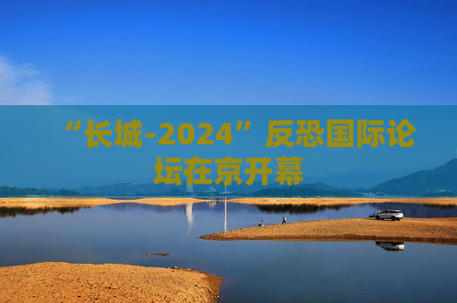 “长城-2024”反恐国际论坛在京开幕