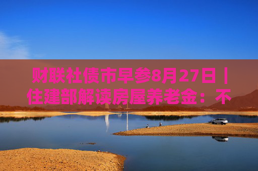 财联社债市早参8月27日｜住建部解读房屋养老金：不需要居民额外缴费，不会增加个人负担；财政部将督促地方加快专项债发行使用进度