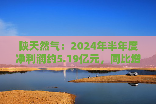 陕天然气：2024年半年度净利润约5.19亿元，同比增加41.25%