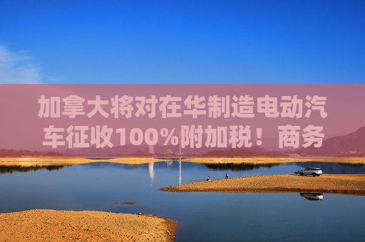 加拿大将对在华制造电动汽车征收100%附加税！商务部回应：强烈不满、坚决反对