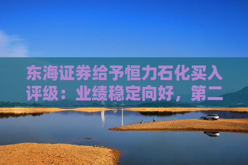 东海证券给予恒力石化买入评级：业绩稳定向好，第二增长极兑现可期