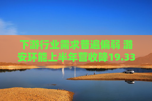 下游行业需求普遍偏弱 潞安环能上半年营收降19.33%