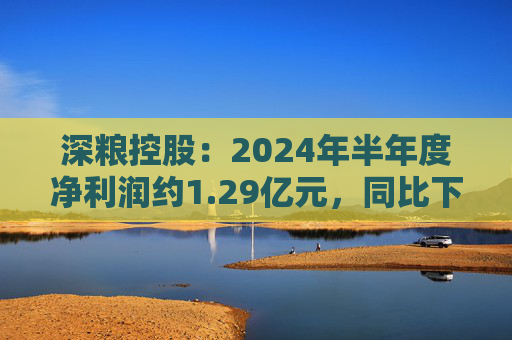 深粮控股：2024年半年度净利润约1.29亿元，同比下降23.26%