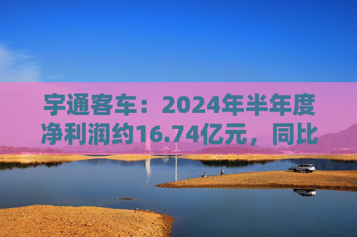 宇通客车：2024年半年度净利润约16.74亿元，同比增加255.84%