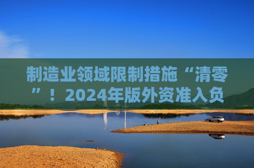 制造业领域限制措施“清零”！2024年版外资准入负面清单发布