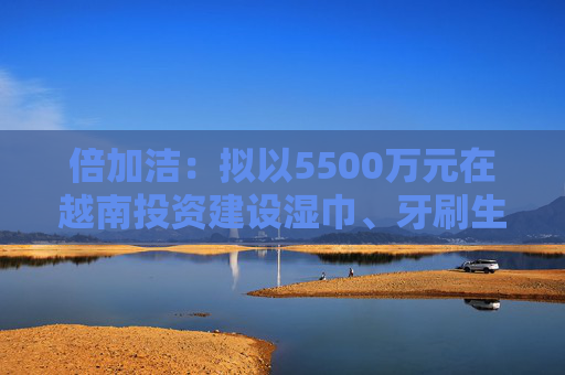 倍加洁：拟以5500万元在越南投资建设湿巾、牙刷生产基地