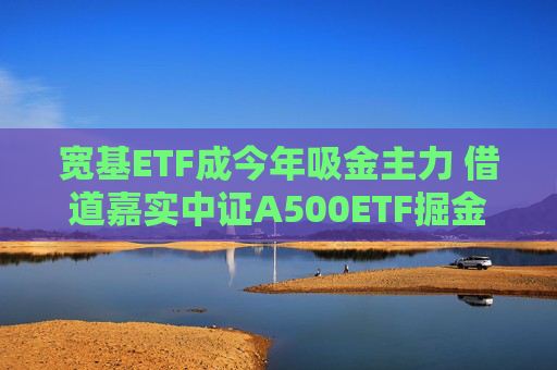 宽基ETF成今年吸金主力 借道嘉实中证A500ETF掘金新质生产力机遇