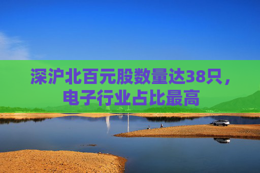 深沪北百元股数量达38只，电子行业占比最高