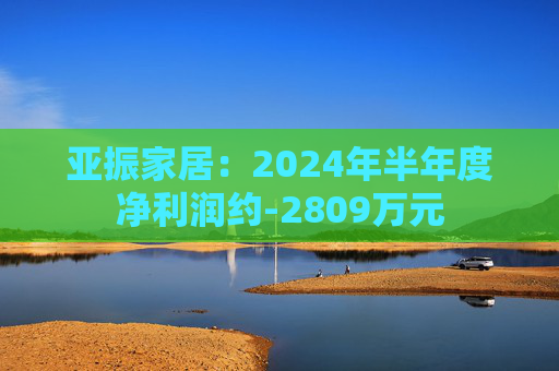 亚振家居：2024年半年度净利润约-2809万元