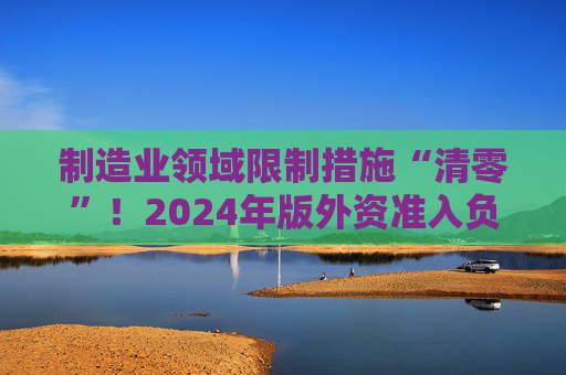 制造业领域限制措施“清零”！2024年版外资准入负面清单出炉 限制措施缩减至29条