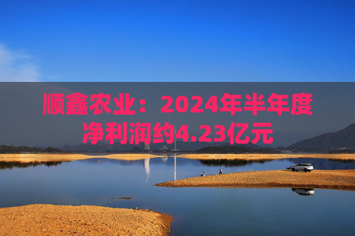 顺鑫农业：2024年半年度净利润约4.23亿元