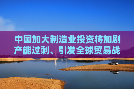 中国加大制造业投资将加剧产能过剩、引发全球贸易战？外交部回应