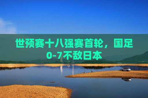 世预赛十八强赛首轮，国足0-7不敌日本