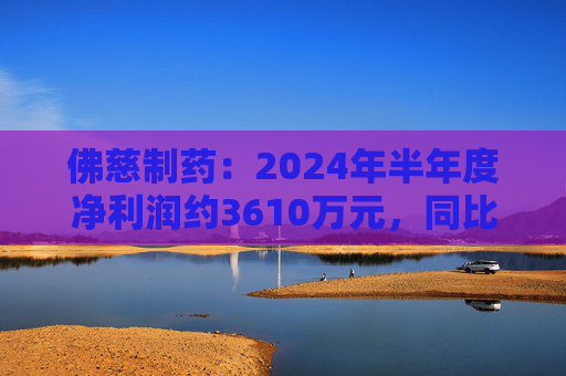 佛慈制药：2024年半年度净利润约3610万元，同比下降37.52%