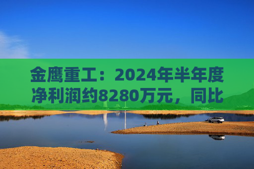 金鹰重工：2024年半年度净利润约8280万元，同比下降40.07%