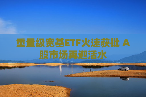 重量级宽基ETF火速获批 A股市场再迎活水