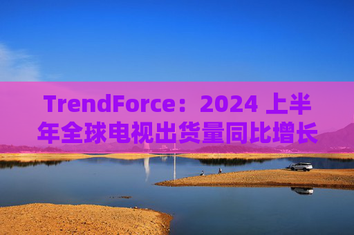 TrendForce：2024 上半年全球电视出货量同比增长 0.8%