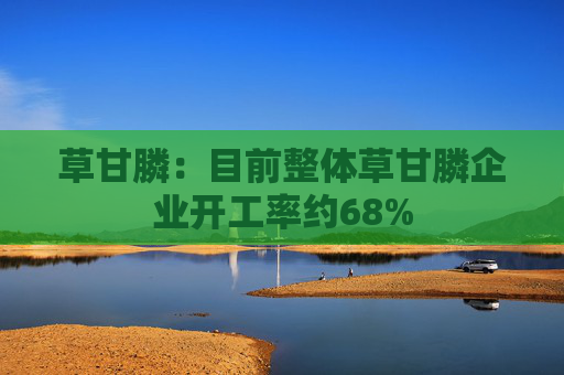 草甘膦：目前整体草甘膦企业开工率约68%