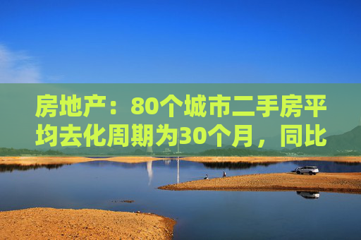 房地产：80个城市二手房平均去化周期为30个月，同比提升60%左右