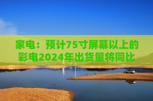 家电：预计75寸屏幕以上的彩电2024年出货量将同比增长30%