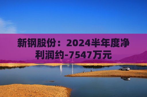 新钢股份：2024半年度净利润约-7547万元