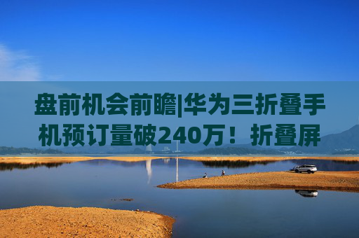 盘前机会前瞻|华为三折叠手机预订量破240万！折叠屏板块有望迎来拐点，这几家公司在铰链和柔性屏领域已经实现供货（附概念股）