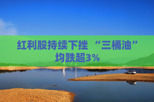 红利股持续下挫 “三桶油”均跌超3%