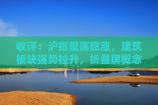 收评：沪指震荡微涨，建筑板块强势拉升，折叠屏概念活跃