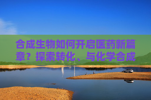 合成生物如何开启医药新篇章？探索转化、与化学合成结合