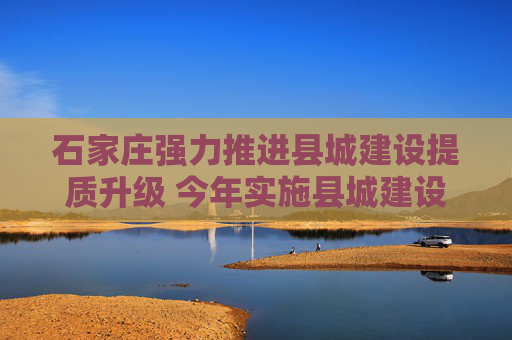 石家庄强力推进县城建设提质升级 今年实施县城建设项目399个