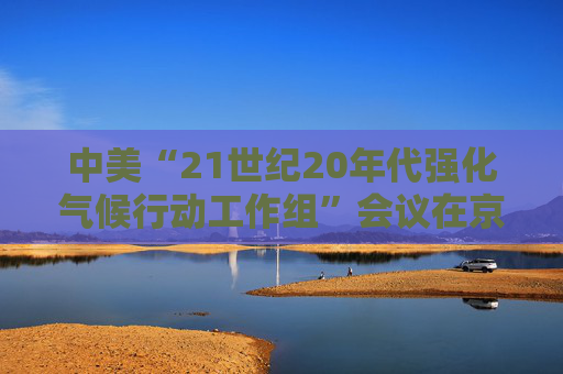 中美“21世纪20年代强化气候行动工作组”会议在京召开