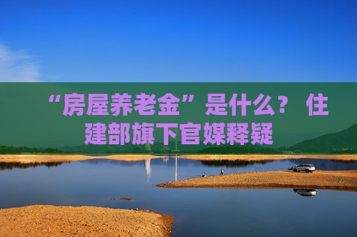 “房屋养老金”是什么？ 住建部旗下官媒释疑