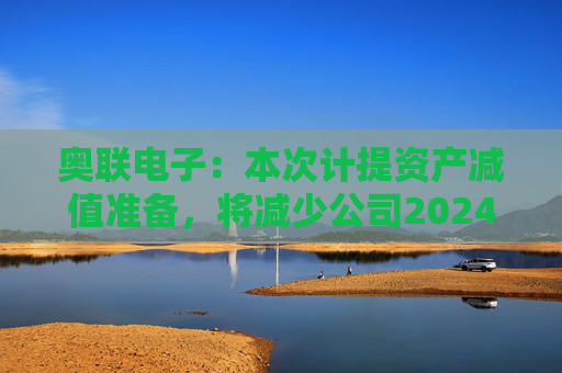 奥联电子：本次计提资产减值准备，将减少公司2024年半年度利润总额284.16万元