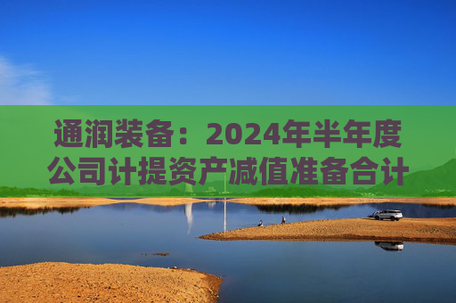 通润装备：2024年半年度公司计提资产减值准备合计1202.9万元