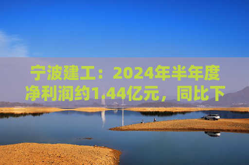 宁波建工：2024年半年度净利润约1.44亿元，同比下降17.75%