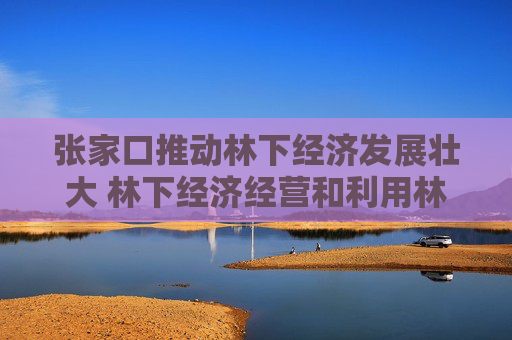 张家口推动林下经济发展壮大 林下经济经营和利用林地面积142万亩