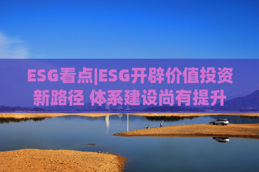 ESG看点|ESG开辟价值投资新路径 体系建设尚有提升空间