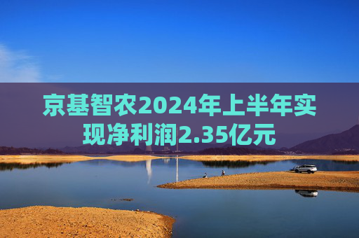 京基智农2024年上半年实现净利润2.35亿元