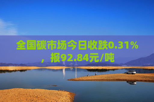 全国碳市场今日收跌0.31%，报92.84元/吨