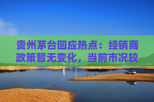 贵州茅台回应热点：经销商政策暂无变化，当前市况较稳定，茅台酒产能扩建正科学推进