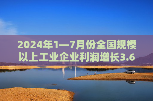 2024年1—7月份全国规模以上工业企业利润增长3.6%