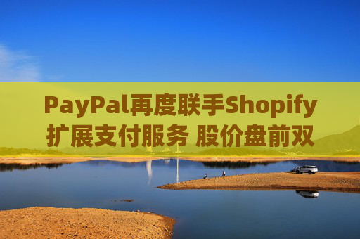 PayPal再度联手Shopify扩展支付服务 股价盘前双双涨超1%