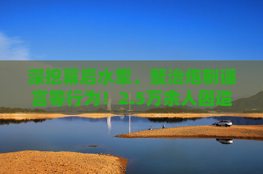 深挖幕后水军、整治炮制谣言等行为！2.5万余人因造谣传谣被依法查处